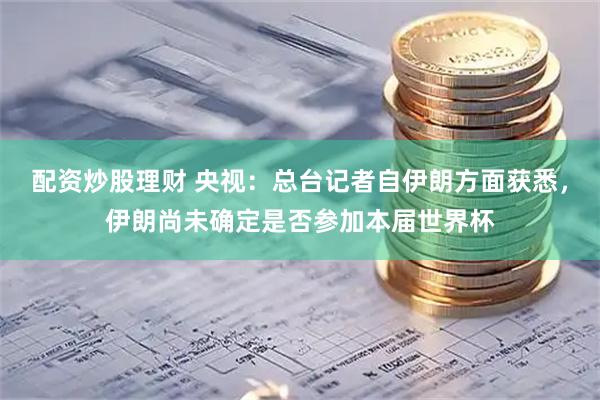 配资炒股理财 央视：总台记者自伊朗方面获悉，伊朗尚未确定是否参加本届世界杯