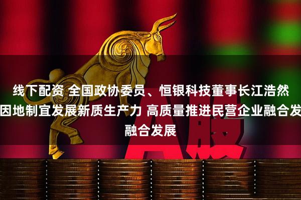 线下配资 全国政协委员、恒银科技董事长江浩然：因地制宜发展新质生产力 高质量推进民营企业融合发展