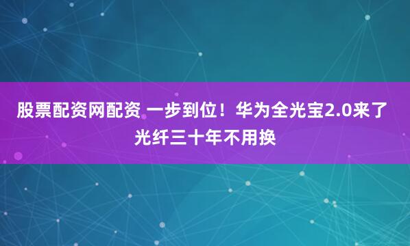 股票配资网配资 一步到位！华为全光宝2.0来了 光纤三十年不用换