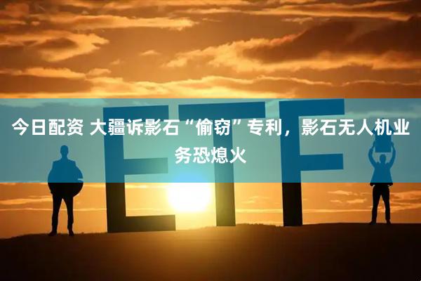 今日配资 大疆诉影石“偷窃”专利，影石无人机业务恐熄火