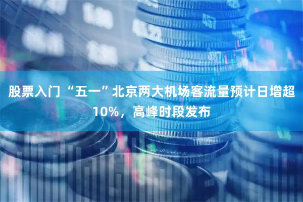 股票入门 “五一”北京两大机场客流量预计日增超10%，高峰时段发布