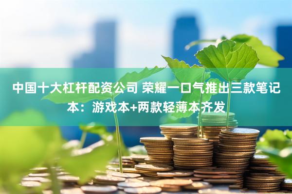 中国十大杠杆配资公司 荣耀一口气推出三款笔记本：游戏本+两款轻薄本齐发