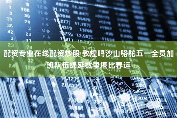 配资专业在线配资炒股 敦煌鸣沙山骆驼五一全员加班　队伍绵延数里堪比春运