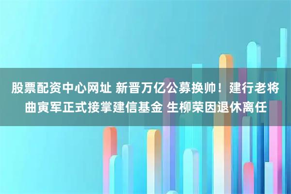 股票配资中心网址 新晋万亿公募换帅！建行老将曲寅军正式接掌建信基金 生柳荣因退休离任