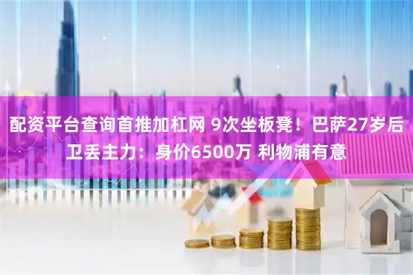 配资平台查询首推加杠网 9次坐板凳！巴萨27岁后卫丢主力：身价6500万 利物浦有意