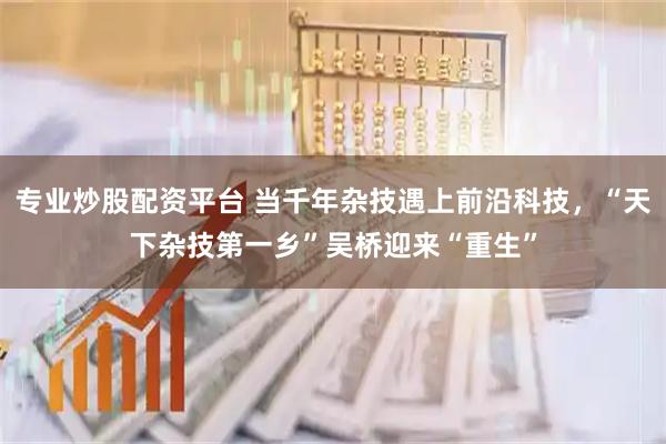 专业炒股配资平台 当千年杂技遇上前沿科技，“天下杂技第一乡”吴桥迎来“重生”